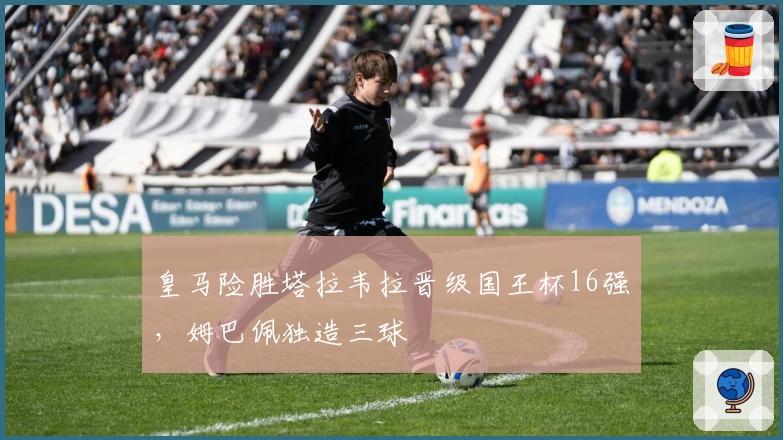 皇马险胜塔拉韦拉晋级国王杯16强，姆巴佩独造三球