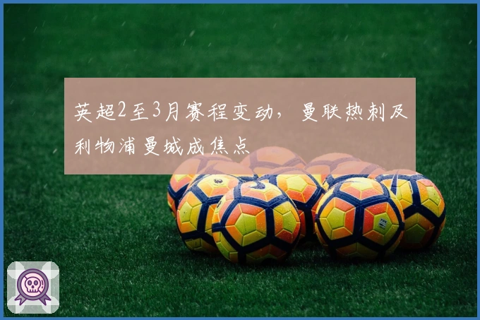 英超2至3月赛程变动，曼联热刺及利物浦曼城成焦点