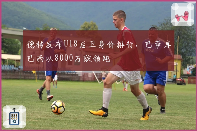 德转发布U18后卫身价排行，巴萨库巴西以8000万欧领跑