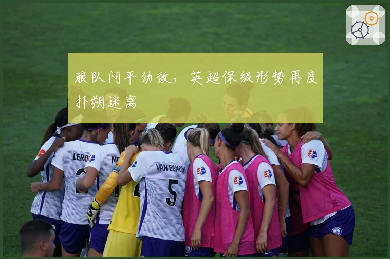 狼队闷平劲敌，英超保级形势再度扑朔迷离