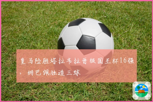 皇马险胜塔拉韦拉晋级国王杯16强，姆巴佩独造三球