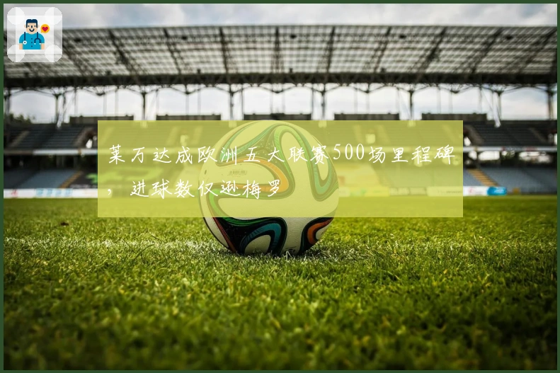 莱万达成欧洲五大联赛500场里程碑，进球数仅逊梅罗