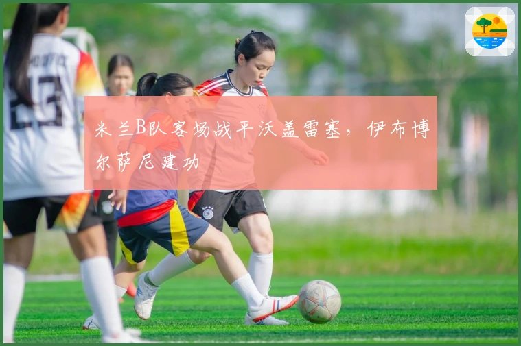 米兰B队客场战平沃盖雷塞，伊布博尔萨尼建功