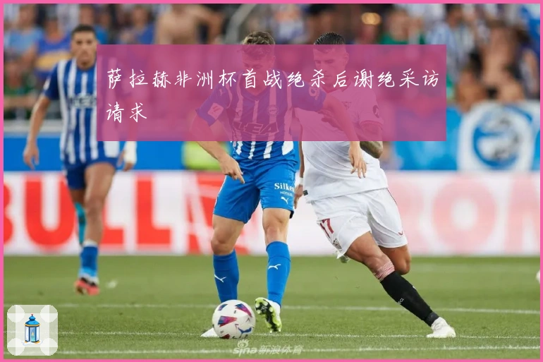 萨拉赫非洲杯首战绝杀后谢绝采访请求