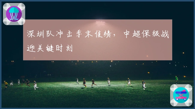 深圳队冲击季末佳绩，中超保级战迎关键时刻