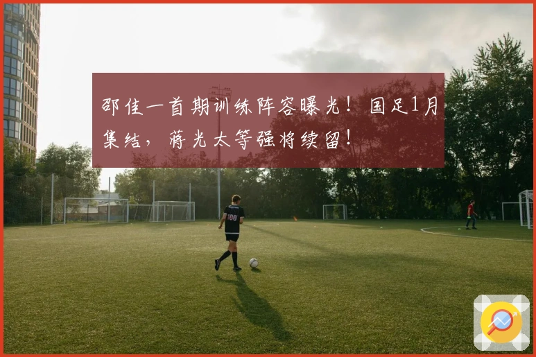 邵佳一首期训练阵容曝光！国足1月集结，蒋光太等强将续留！